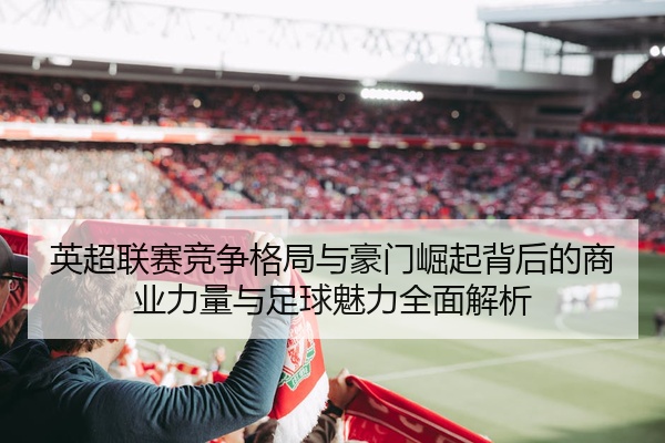 英超联赛竞争格局与豪门崛起背后的商业力量与足球魅力全面解析