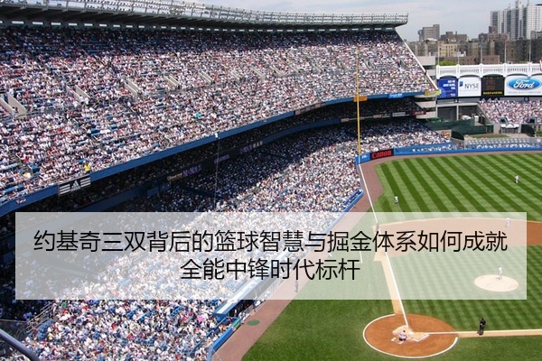 约基奇三双背后的篮球智慧与掘金体系如何成就全能中锋时代标杆