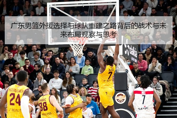 广东男篮外援选择与球队重建之路背后的战术与未来布局观察与思考