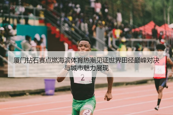 厦门钻石赛点燃海滨体育热潮见证世界田径巅峰对决与城市魅力展现
