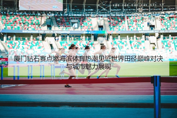 厦门钻石赛点燃海滨体育热潮见证世界田径巅峰对决与城市魅力展现