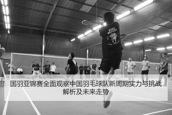 国羽亚锦赛全面观察中国羽毛球队新周期实力与挑战解析及未来走势