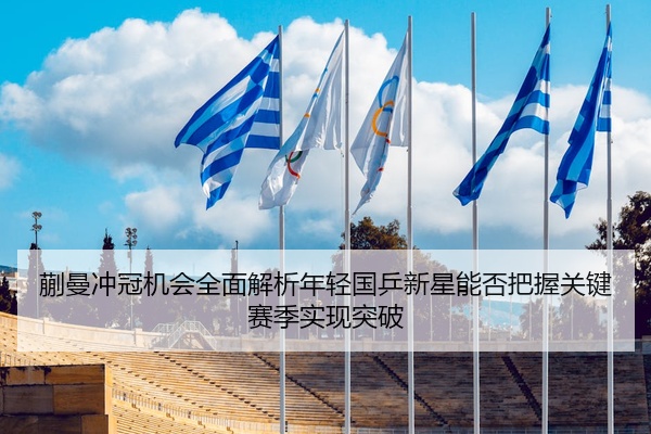 蒯曼冲冠机会全面解析年轻国乒新星能否把握关键赛季实现突破