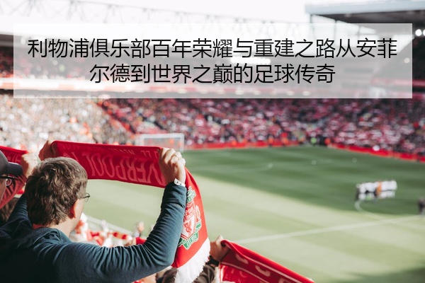 利物浦俱乐部百年荣耀与重建之路从安菲尔德到世界之巅的足球传奇