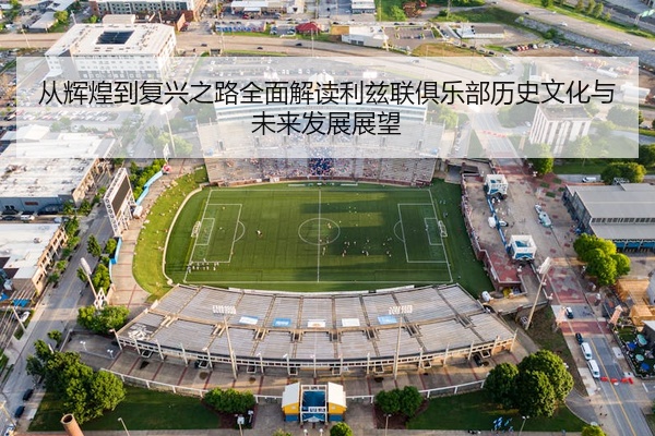 从辉煌到复兴之路全面解读利兹联俱乐部历史文化与未来发展展望