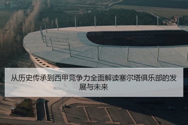 从历史传承到西甲竞争力全面解读塞尔塔俱乐部的发展与未来