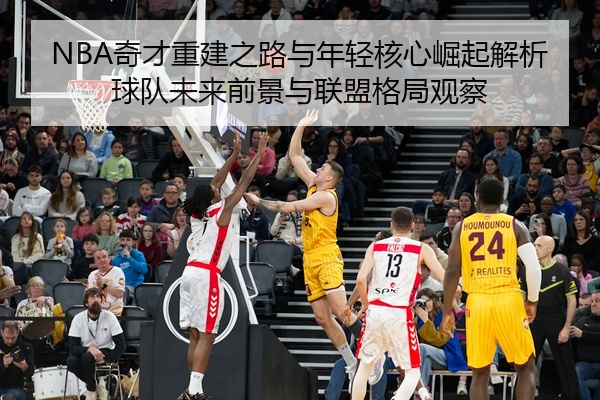 NBA奇才重建之路与年轻核心崛起解析球队未来前景与联盟格局观察