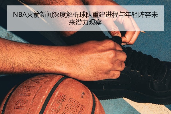 NBA火箭新闻深度解析球队重建进程与年轻阵容未来潜力观察