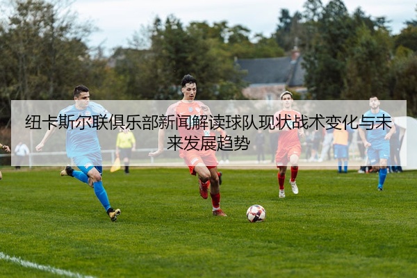 纽卡斯尔联俱乐部新闻解读球队现状战术变化与未来发展趋势