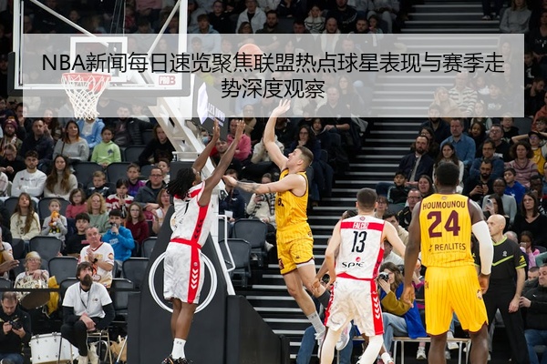 NBA新闻每日速览聚焦联盟热点球星表现与赛季走势深度观察