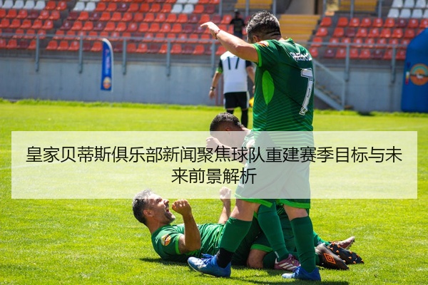 皇家贝蒂斯俱乐部新闻聚焦球队重建赛季目标与未来前景解析