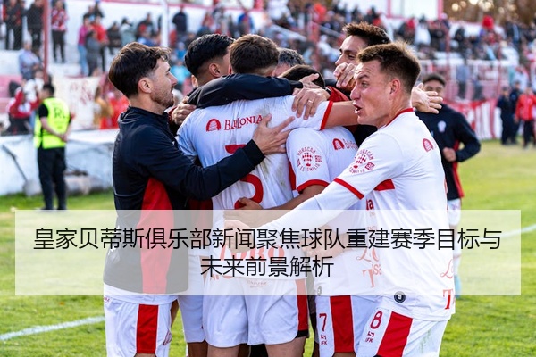 皇家贝蒂斯俱乐部新闻聚焦球队重建赛季目标与未来前景解析