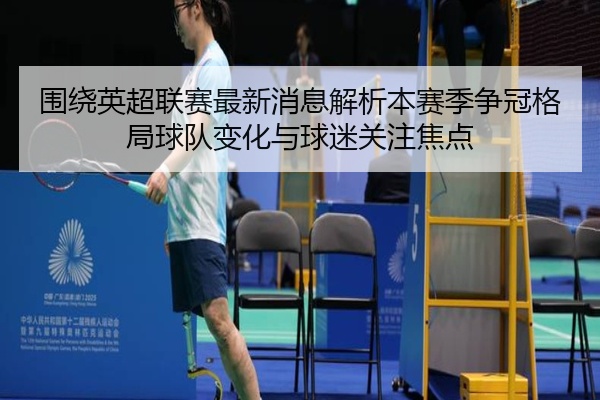 围绕英超联赛最新消息解析本赛季争冠格局球队变化与球迷关注焦点
